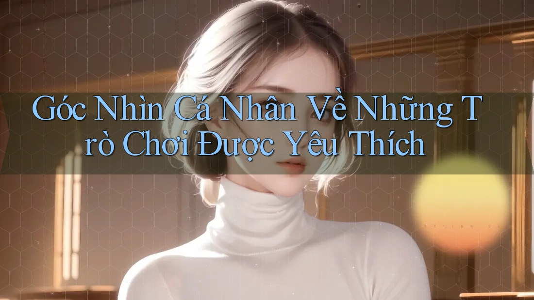 Góc Nhìn Cá Nhân Về Những Trò Chơi Được Yêu Thích