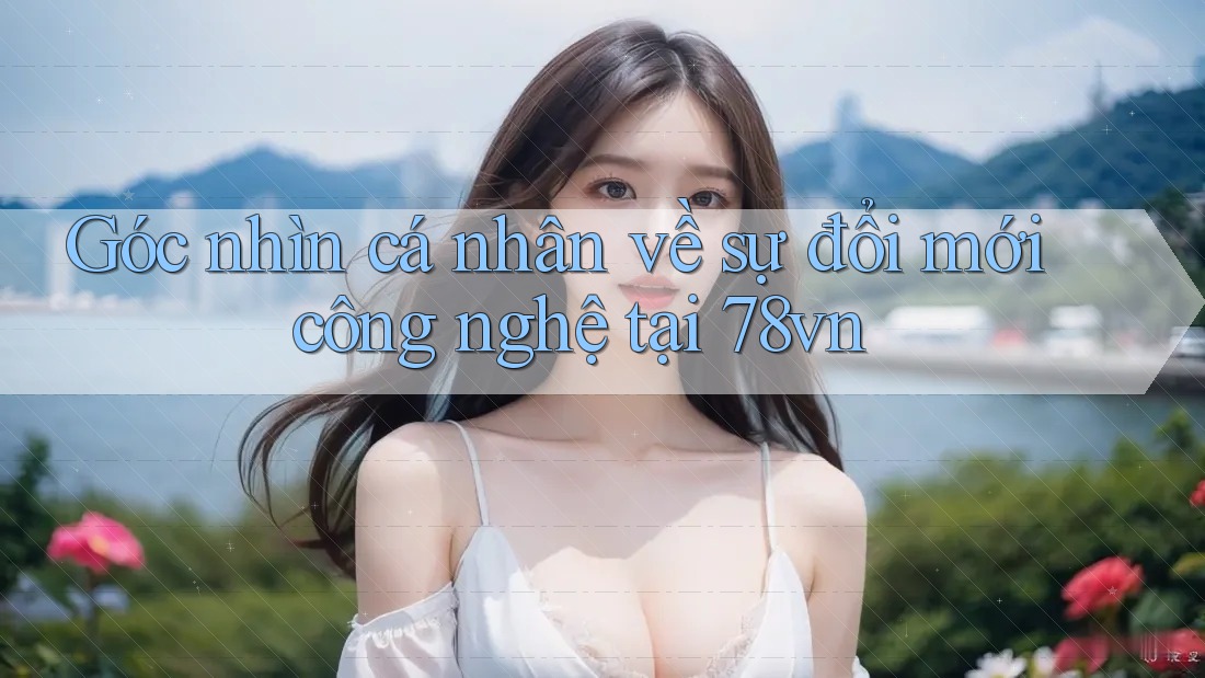 Góc nhìn cá nhân về sự đổi mới công nghệ tại 78vn Góc nhìn cá nhân về sự đổi mới công nghệ tại 78vn