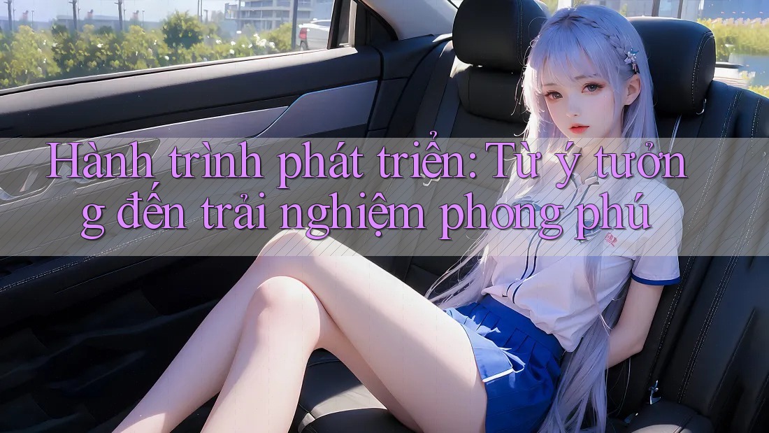 Hành trình phát triển: Từ ý tưởng đến trải nghiệm phong phú