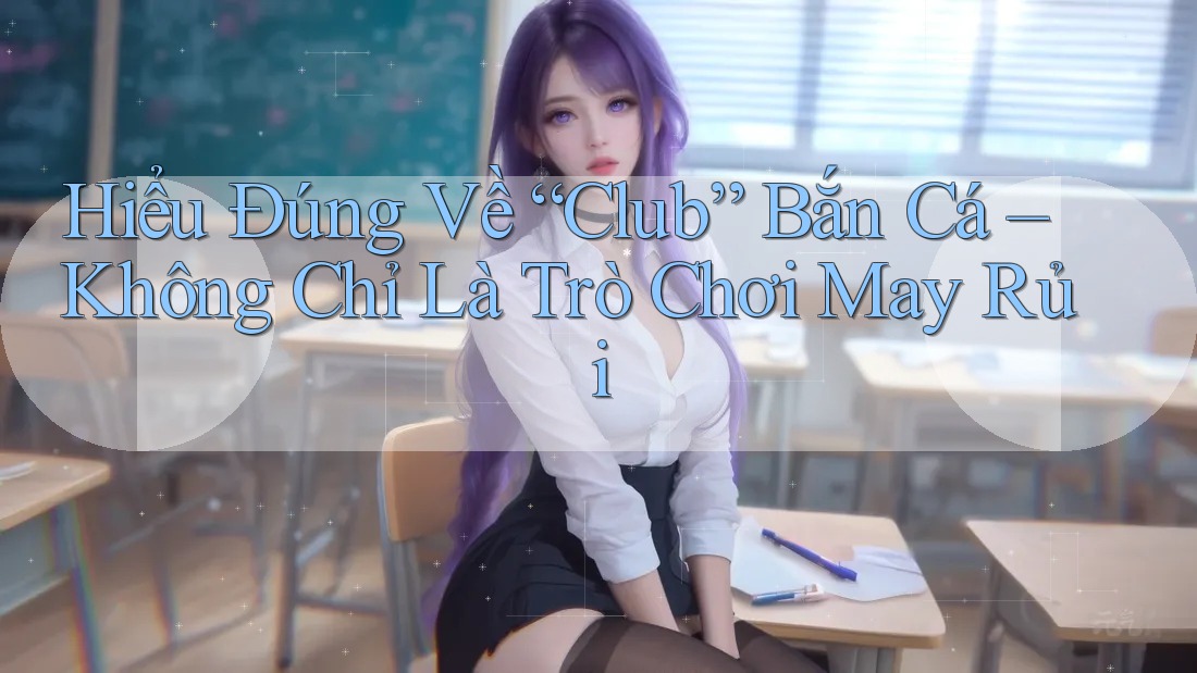 Hiểu Đúng Về “Club” Bắn Cá – Không Chỉ Là Trò Chơi May Rủi