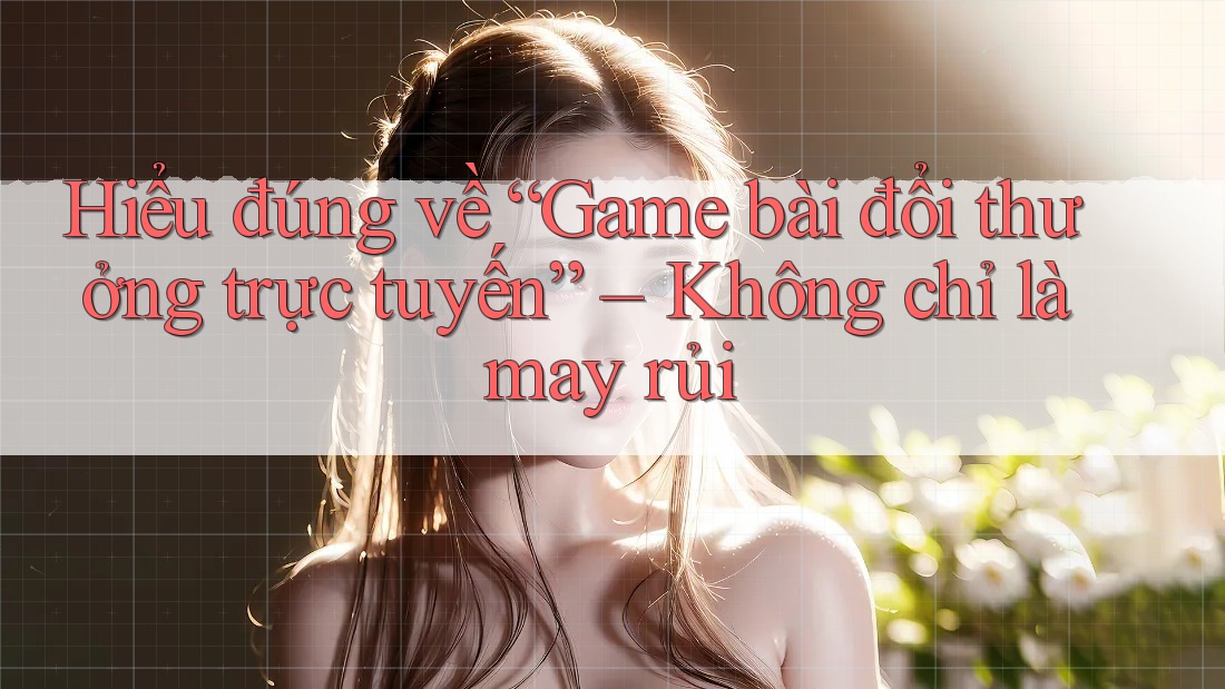 Hiểu đúng về “Game bài đổi thưởng trực tuyến” – Không chỉ là may rủi