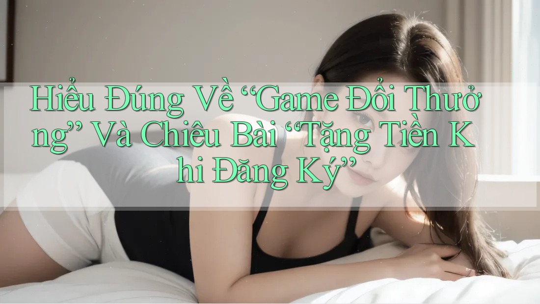Hiểu Đúng Về “Game Đổi Thưởng” Và Chiêu Bài “Tặng Tiền Khi Đăng Ký”