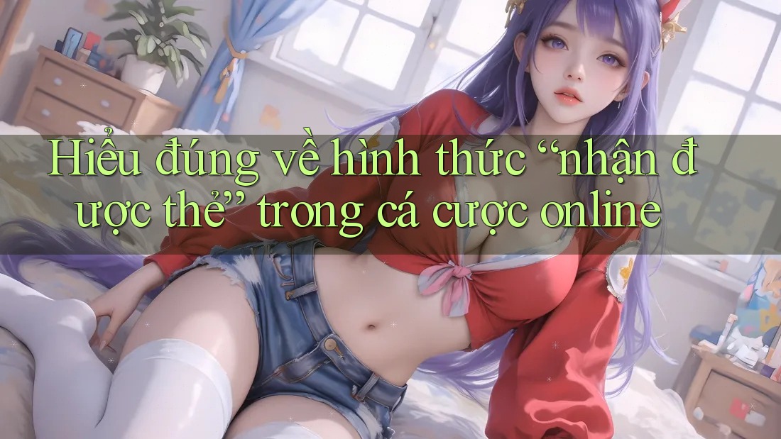 Hiểu đúng về hình thức “nhận được thẻ” trong cá cược online