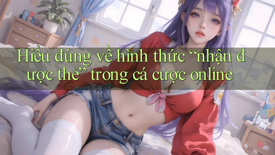 Hiểu đúng về hình thức “nhận được thẻ” trong cá cược online