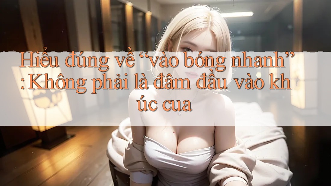 Hiểu đúng về “vào bóng nhanh”: Không phải là đâm đầu vào khúc cua
