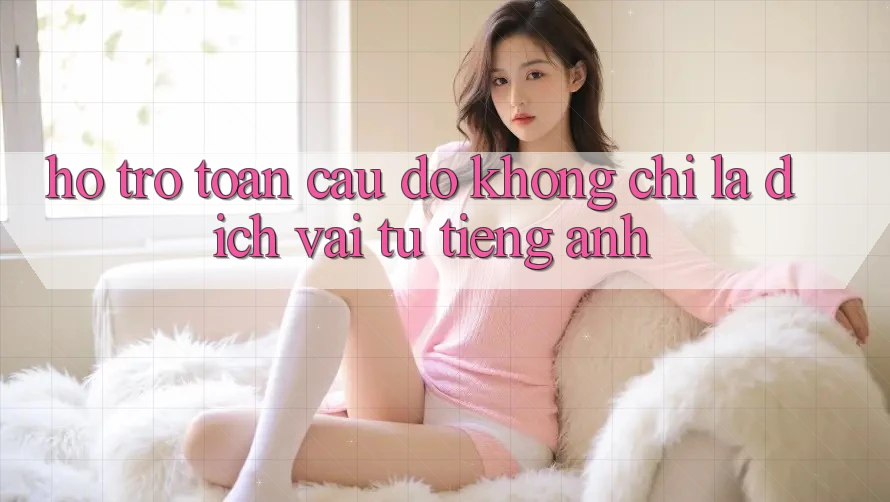 “Hỗ trợ toàn cầu” – Đó không chỉ là dịch vài từ tiếng Anh