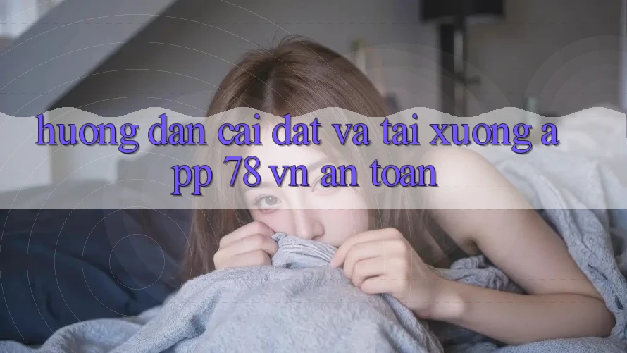 Hướng Dẫn Cài đặt Và Tải xuống App 78 vn An Toàn