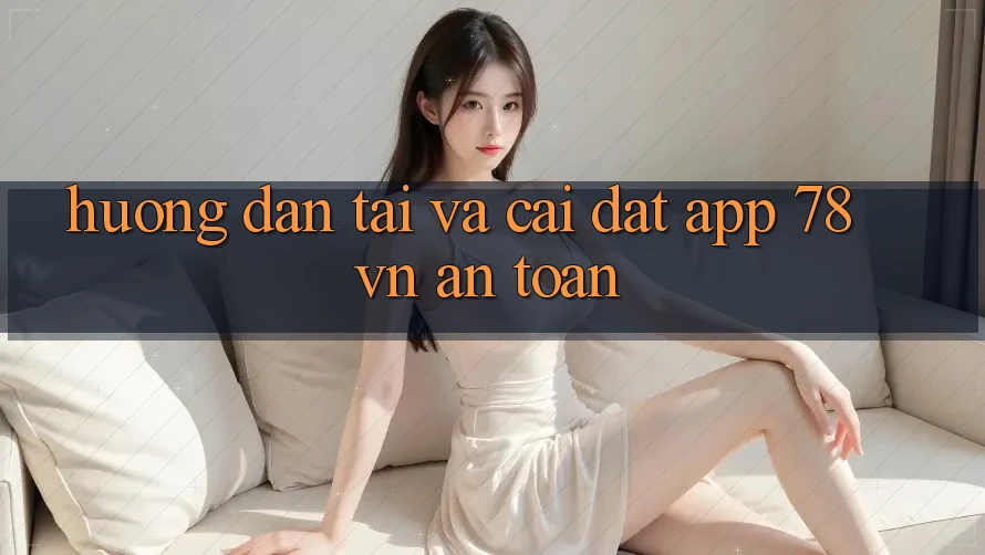 Hướng Dẫn Tải Và Cài Đặt App 78 vn An Toàn