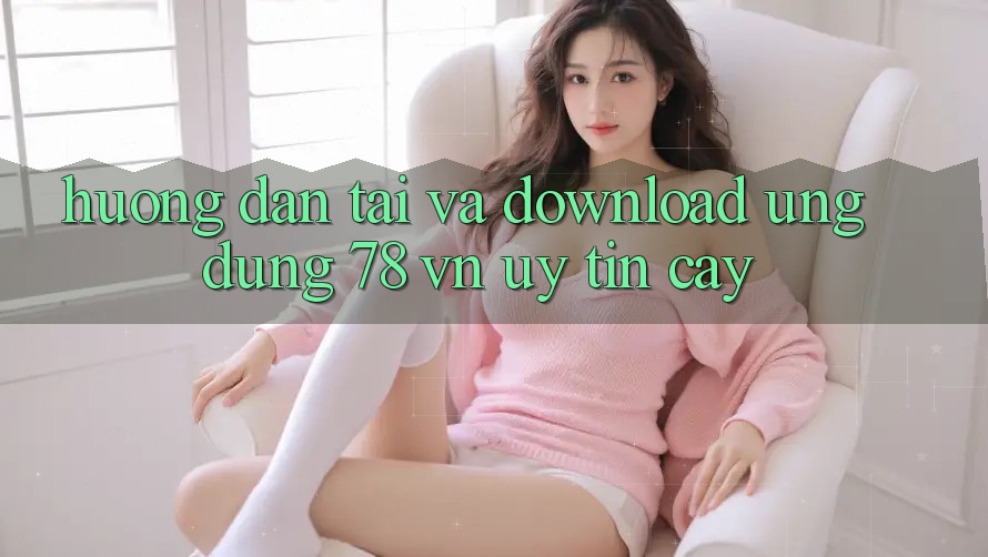 Hướng Dẫn Tải Và Download Ứng Dụng 78 vn Uy tín cậy