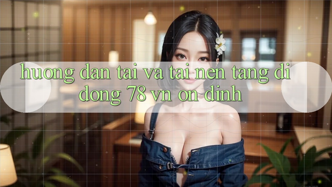 Hướng Dẫn Tải Và Tải Nền tảng di động 78 vn Ổn định