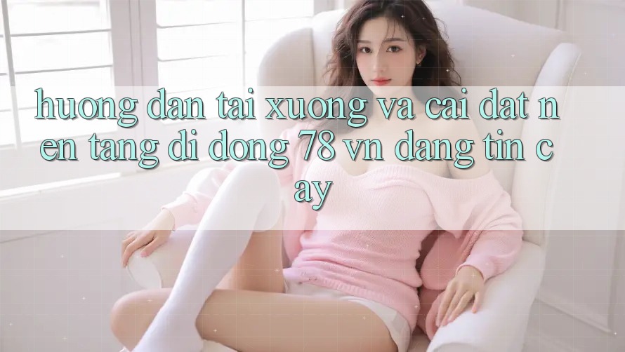 Hướng Dẫn Tải xuống Và Cài Đặt Nền tảng di động 78 vn Đáng tin cậy