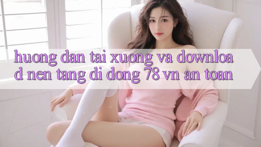 Hướng Dẫn Tải xuống Và Download Nền tảng di động 78 vn An Toàn