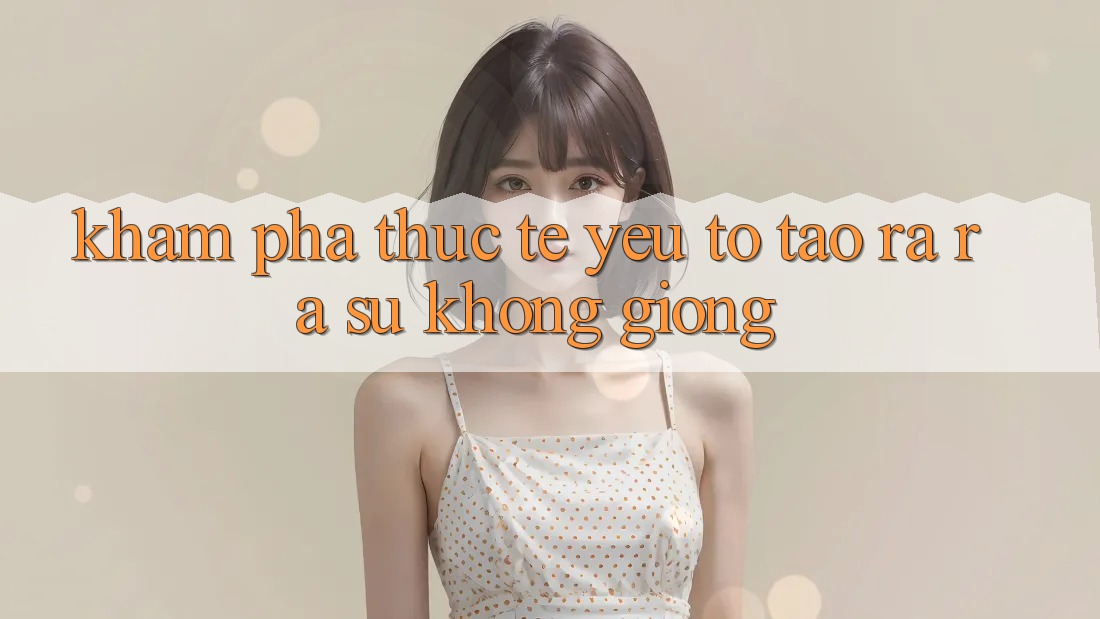 Khám phá Thực Tế: Yếu Tố Tạo ra ra Sự Không giống
