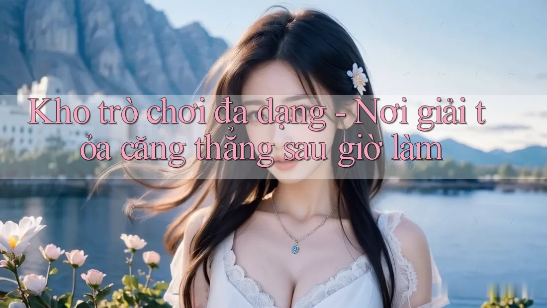 Kho trò chơi đa dạng - Nơi giải tỏa căng thẳng sau giờ làm