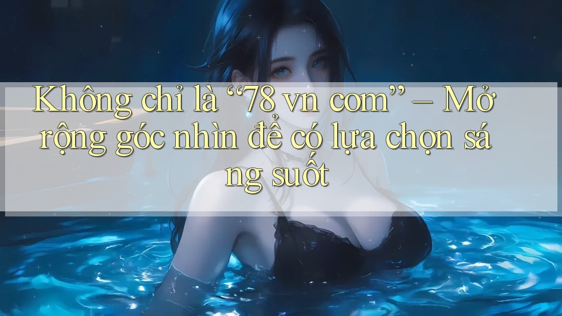 Không chỉ là “78 vn com” – Mở rộng góc nhìn để có lựa chọn sáng suốt
