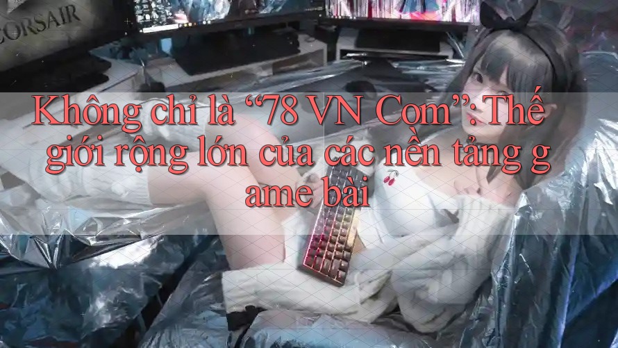 Không chỉ là “78 VN Com”: Thế giới rộng lớn của các nền tảng game bài Không chỉ là “78 VN Com”: Thế giới rộng lớn của các nền tảng game bài