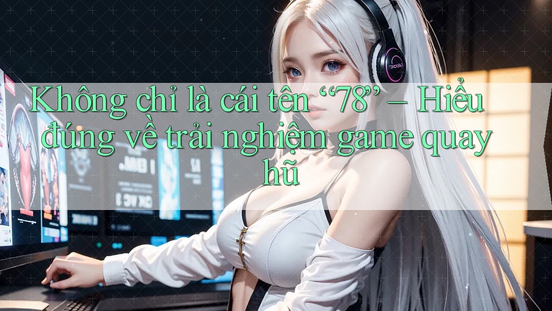 Không chỉ là cái tên “78” – Hiểu đúng về trải nghiệm game quay hũ