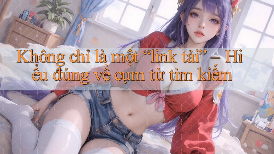 Không chỉ là một “link tải” – Hiểu đúng về cụm từ tìm kiếm