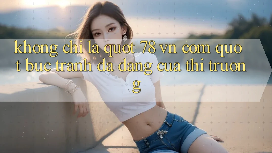 Không chỉ là " 78 vn com" : Bức tranh đa dạng của thị trường Không chỉ là " 78 vn com" : Bức tranh đa dạng của thị trường