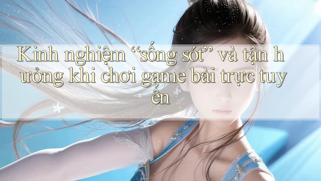 Kinh nghiệm “sống sót” và tận hưởng khi chơi game bài trực tuyến