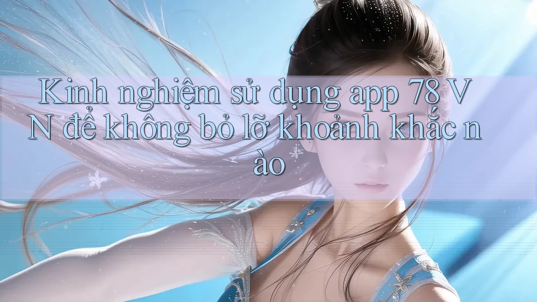 Kinh nghiệm sử dụng app 78 VN để không bỏ lỡ khoảnh khắc nào