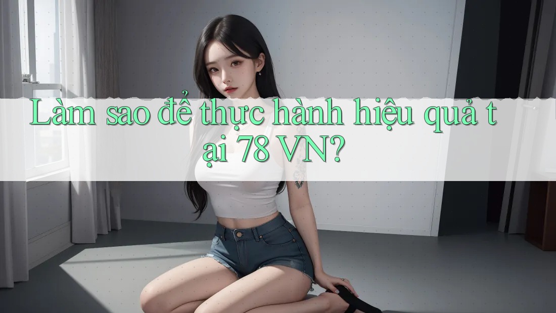 Làm sao để thực hành hiệu quả tại 78 VN?