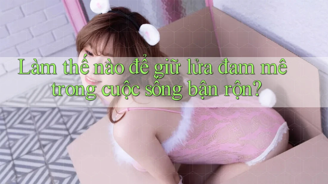 Làm thế nào để giữ lửa đam mê trong cuộc sống bận rộn?