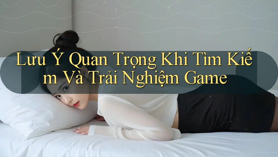 Lưu Ý Quan Trọng Khi Tìm Kiếm Và Trải Nghiệm Game