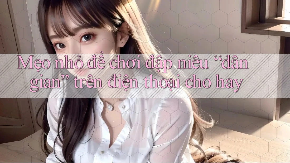 Mẹo nhỏ để chơi đập niêu “dân gian” trên điện thoại cho hay