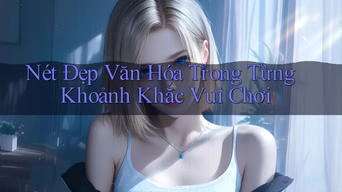 Nét Đẹp Văn Hóa Trong Từng Khoảnh Khắc Vui Chơi