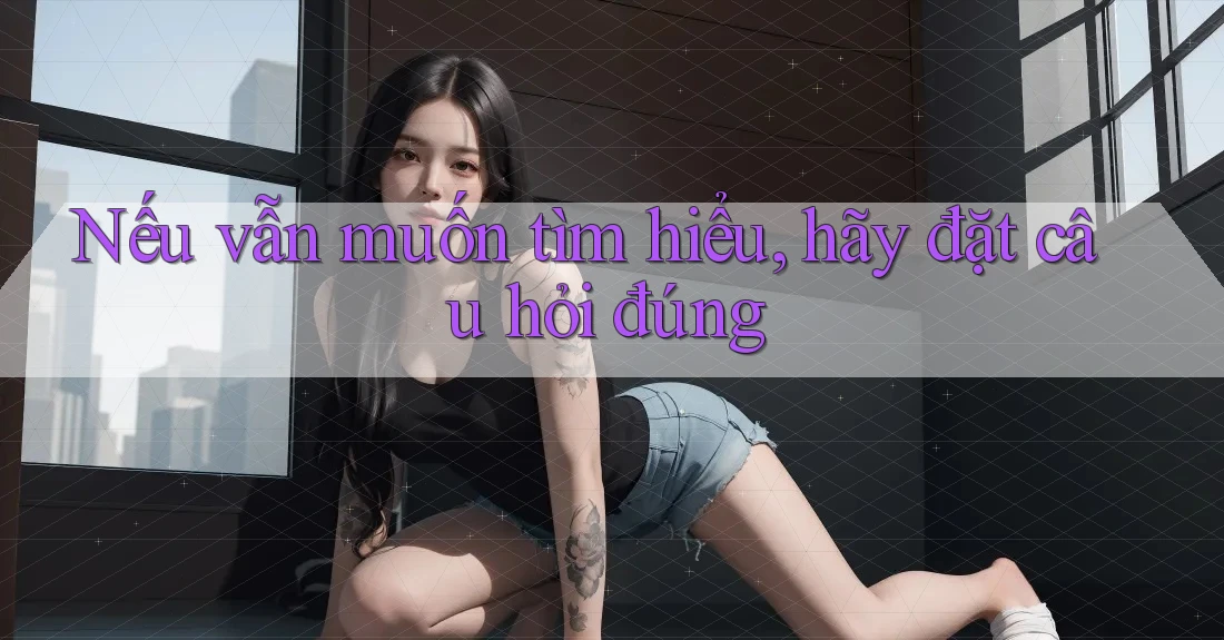 Nếu vẫn muốn tìm hiểu, hãy đặt câu hỏi đúng