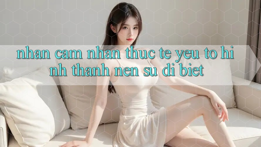 Nhận cảm nhận Thực Tế: Yếu Tố Hình thành Nên Sự Dị biệt