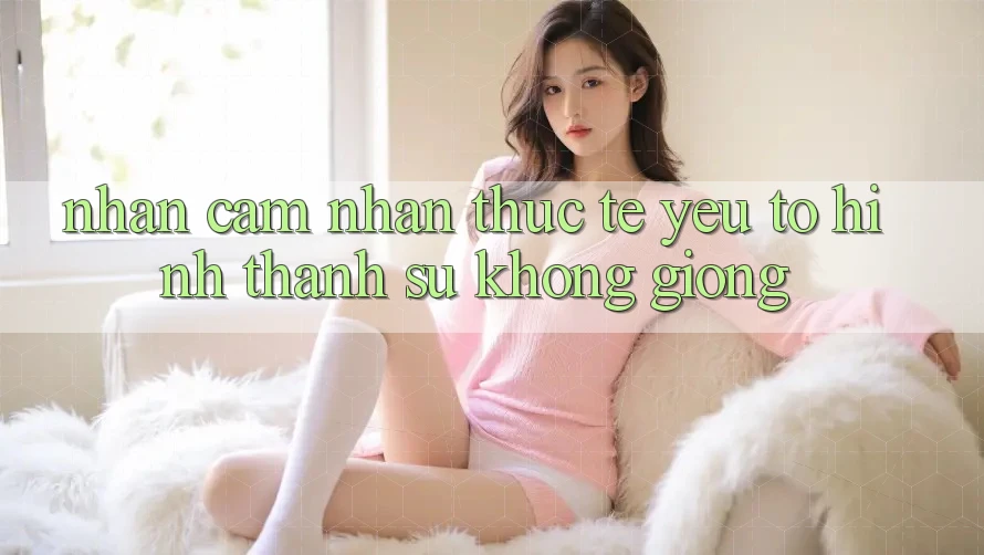 Nhận cảm nhận Thực Tế: Yếu Tố Hình thành Sự Không giống