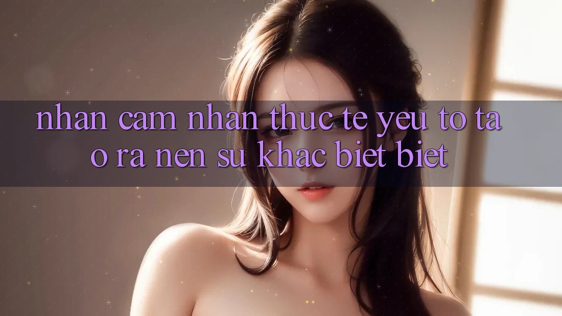 Nhận cảm nhận Thực Tế: Yếu Tố Tạo ra Nên Sự Khác biệt Biệt