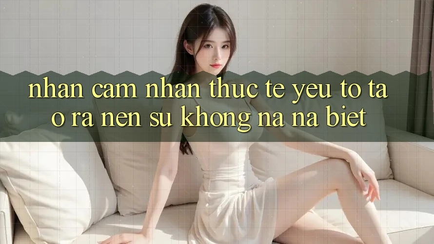 Nhận cảm nhận Thực Tế: Yếu Tố Tạo ra Nên Sự Không na ná Biệt
