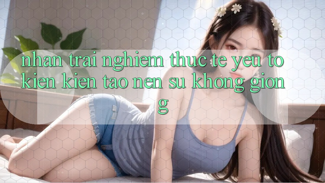Nhận trải nghiệm Thực Tế: Yếu Tố Kiến kiến tạo Nên Sự Không giống