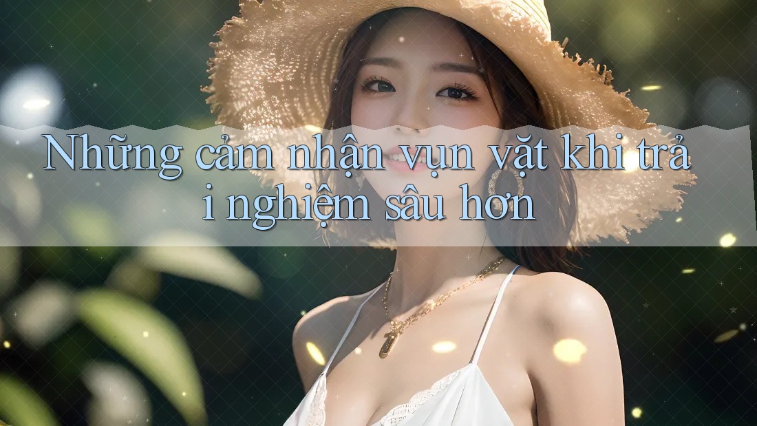 Những cảm nhận vụn vặt khi trải nghiệm sâu hơn Những cảm nhận vụn vặt khi trải nghiệm sâu hơn