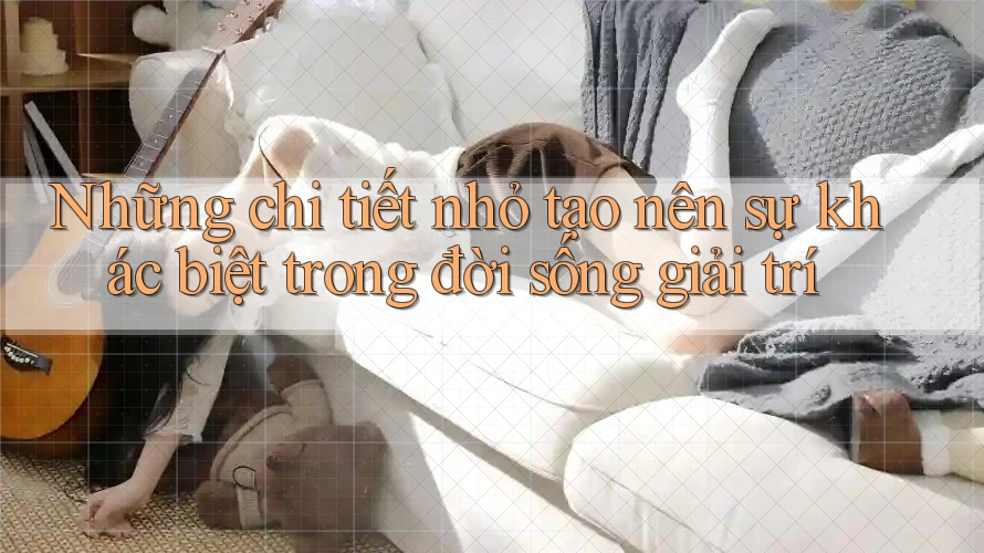 Những chi tiết nhỏ tạo nên sự khác biệt trong đời sống giải trí