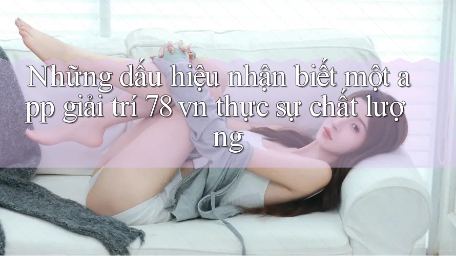 Những dấu hiệu nhận biết một app giải trí 78 vn thực sự chất lượng