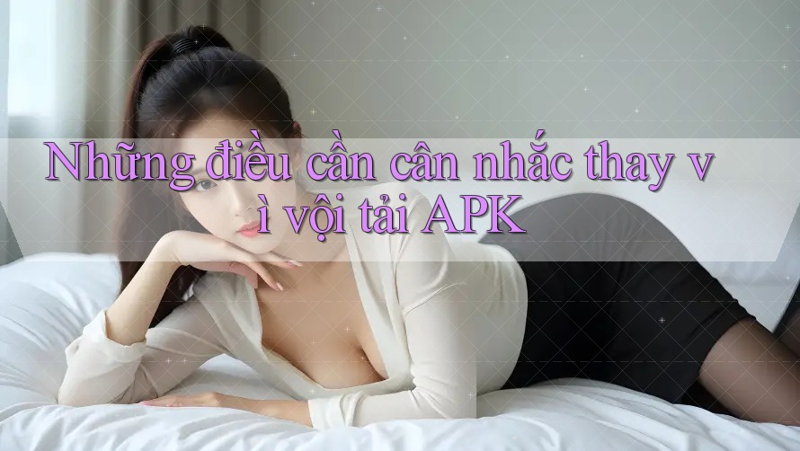 Những điều cần cân nhắc thay vì vội tải APK