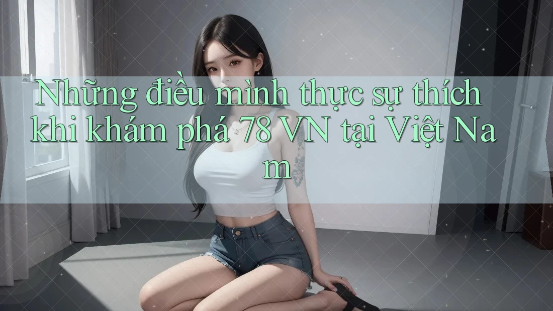 Những điều mình thực sự thích khi khám phá 78 VN tại Việt Nam