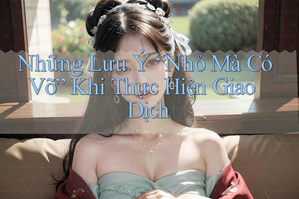 Những Lưu Ý “Nhỏ Mà Có Võ” Khi Thực Hiện Giao Dịch