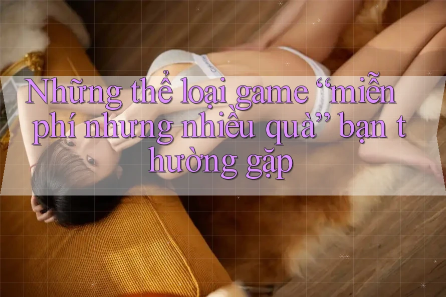 Những thể loại game “miễn phí nhưng nhiều quà” bạn thường gặp