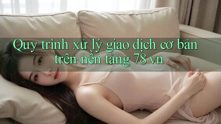 Quy trình xử lý giao dịch cơ bản trên nền tảng 78 vn