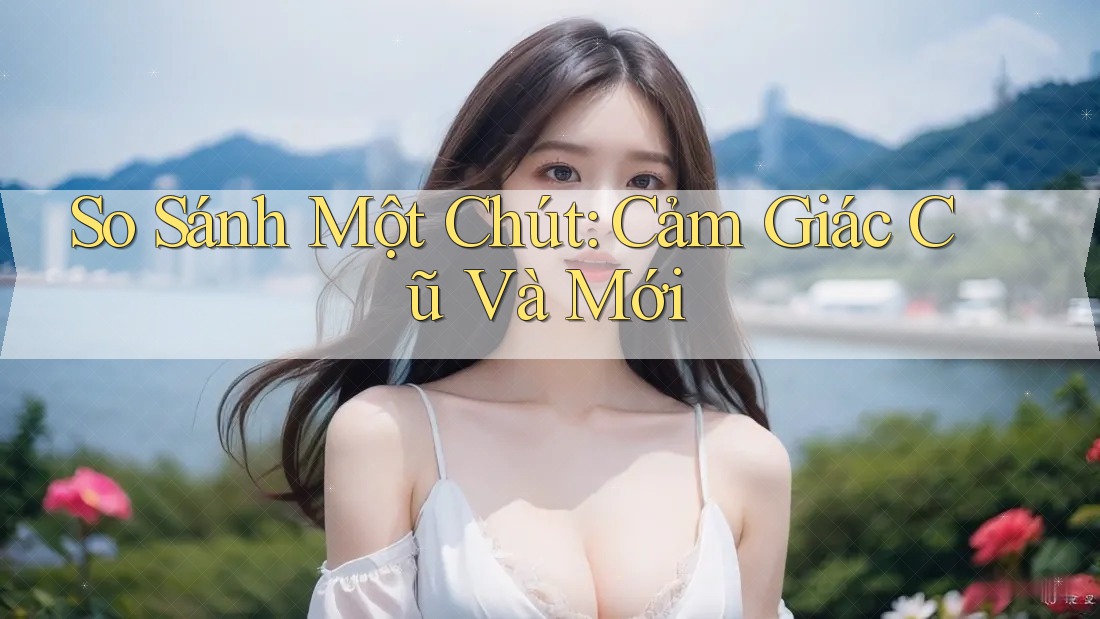 So Sánh Một Chút: Cảm Giác Cũ Và Mới