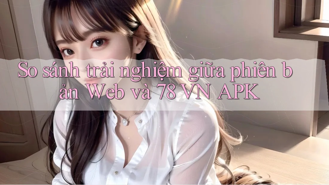 So sánh trải nghiệm giữa phiên bản Web và 78 VN APK