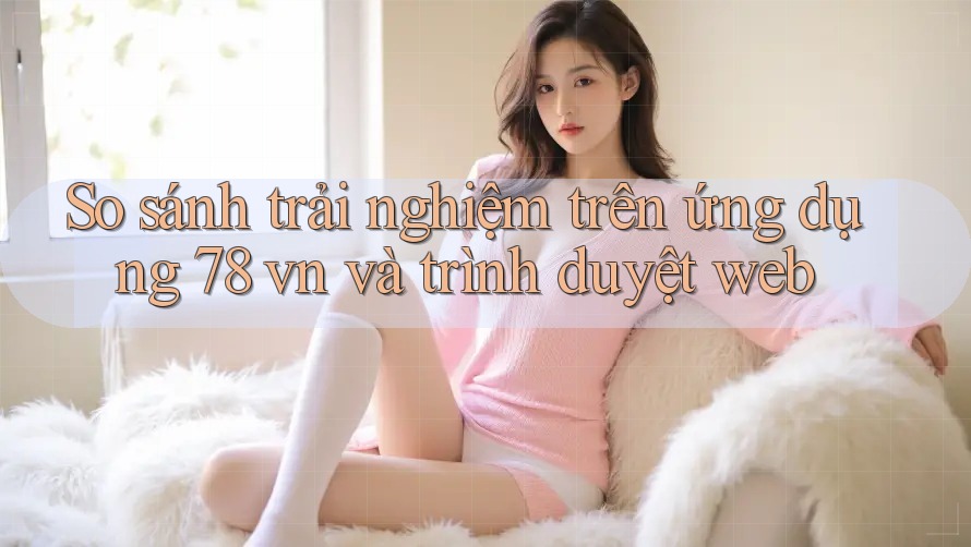So sánh trải nghiệm trên ứng dụng 78 vn và trình duyệt web