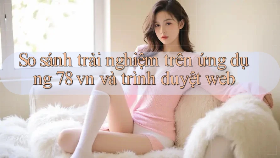 So sánh trải nghiệm trên ứng dụng 78 vn và trình duyệt web So sánh trải nghiệm trên ứng dụng 78 vn và trình duyệt web