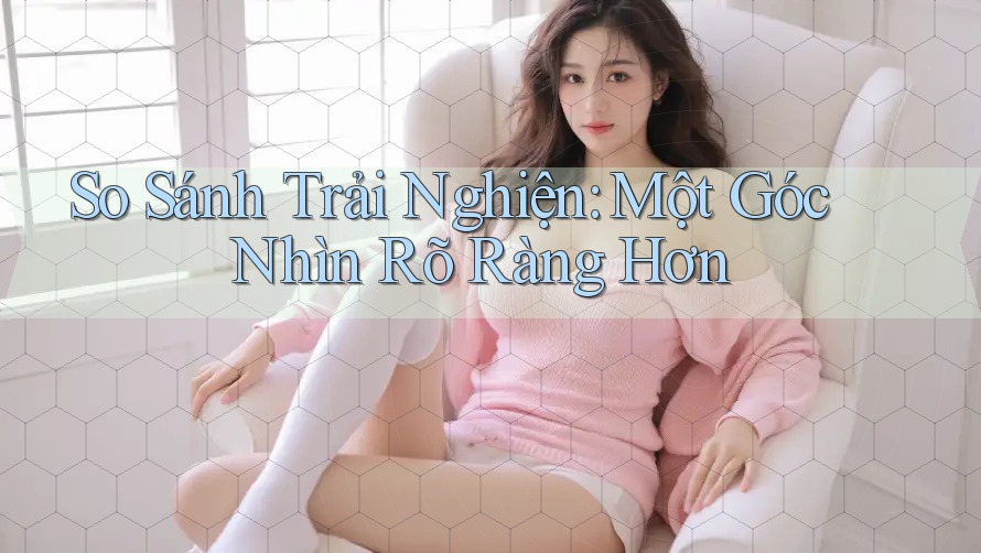 So Sánh Trải Nghiện: Một Góc Nhìn Rõ Ràng Hơn