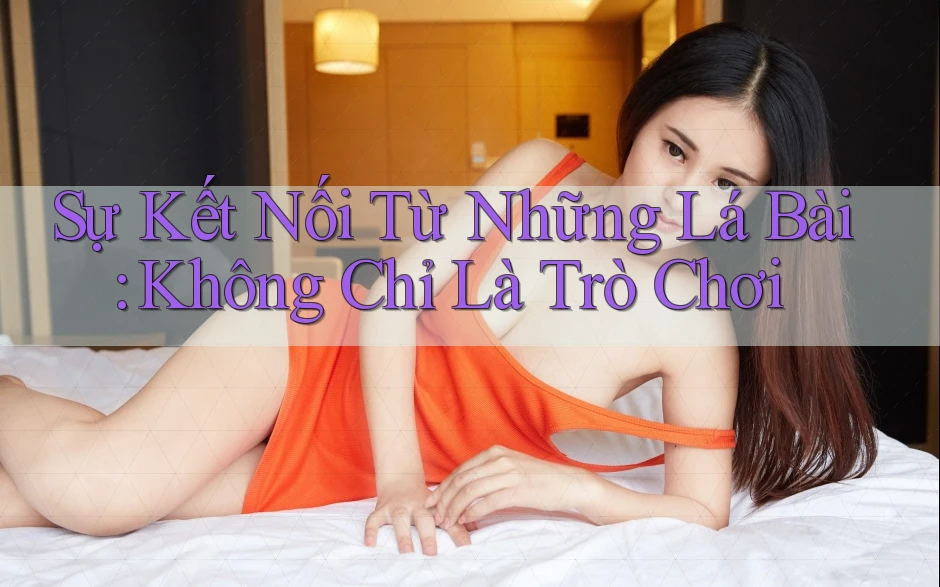 Sự Kết Nối Từ Những Lá Bài: Không Chỉ Là Trò Chơi